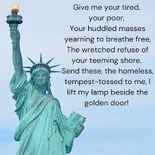 The plaque on the Statue of Liberty reads: Give me your tired, your poor, Your huddled masses yearning to breathe free, The wretched refuse of your teeming shore. Send these, the homeless,.jpeg